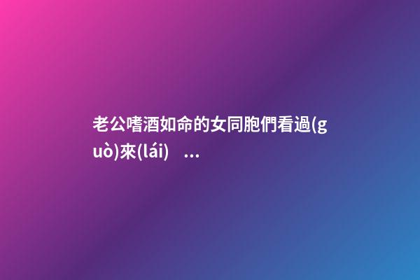 老公嗜酒如命的女同胞們看過(guò)來(lái)，這里有解救之法！